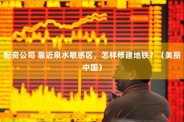 配资公司 靠近泉水敏感区，怎样修建地铁？（美丽中国）