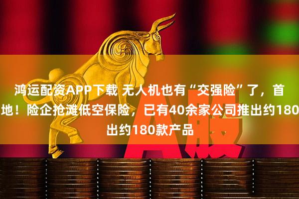 鸿运配资APP下载 无人机也有“交强险”了,首单已落地!险企抢滩低空保险,已有40余家公司推出约180款产品