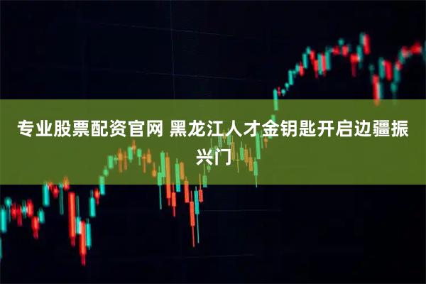 专业股票配资官网 黑龙江人才金钥匙开启边疆振兴门