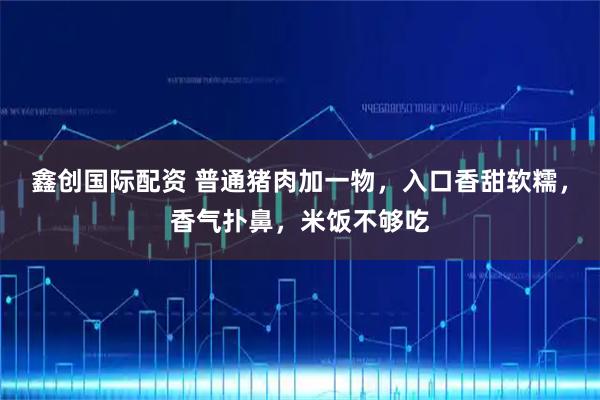 鑫创国际配资 普通猪肉加一物，入口香甜软糯，香气扑鼻，米饭不够吃