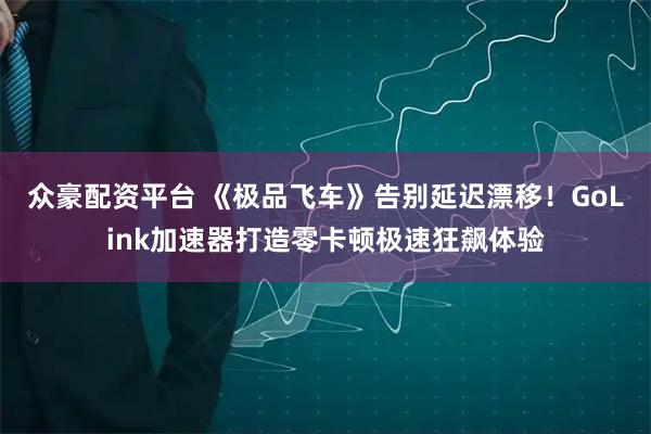众豪配资平台 《极品飞车》告别延迟漂移！GoLink加速器打造零卡顿极速狂飙体验