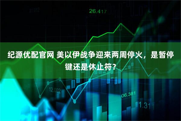 纪源优配官网 美以伊战争迎来两周停火，是暂停键还是休止符？