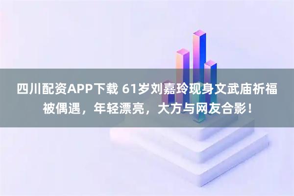 四川配资APP下载 61岁刘嘉玲现身文武庙祈福被偶遇，年轻漂亮，大方与网友合影！