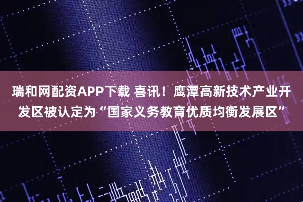 瑞和网配资APP下载 喜讯！鹰潭高新技术产业开发区被认定为“国家义务教育优质均衡发展区”