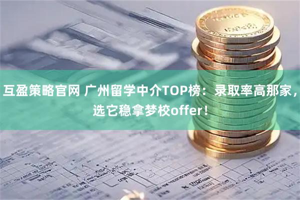 互盈策略官网 广州留学中介TOP榜：录取率高那家，选它稳拿梦校offer！
