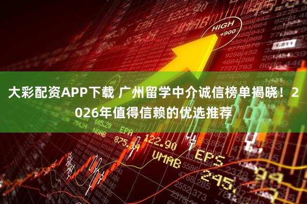 大彩配资APP下载 广州留学中介诚信榜单揭晓！2026年值得信赖的优选推荐