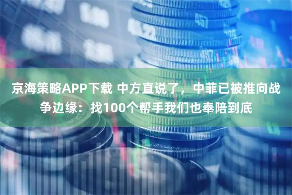 京海策略APP下载 中方直说了，中菲已被推向战争边缘：找100个帮手我们也奉陪到底