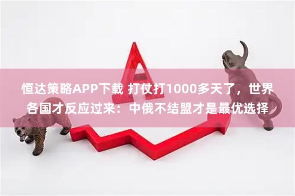 恒达策略APP下载 打仗打1000多天了，世界各国才反应过来：中俄不结盟才是最优选择