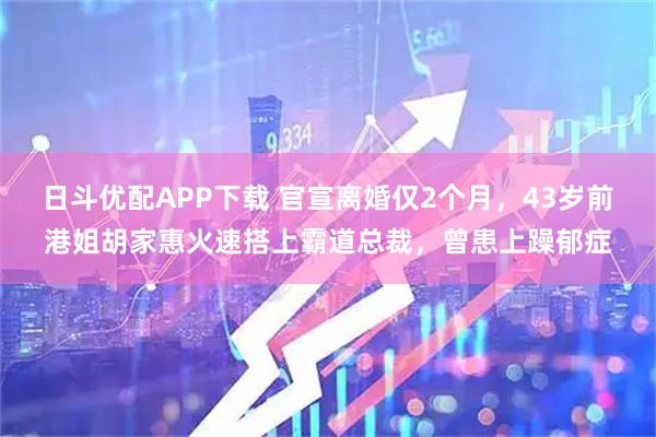 日斗优配APP下载 官宣离婚仅2个月，43岁前港姐胡家惠火速搭上霸道总裁，曾患上躁郁症