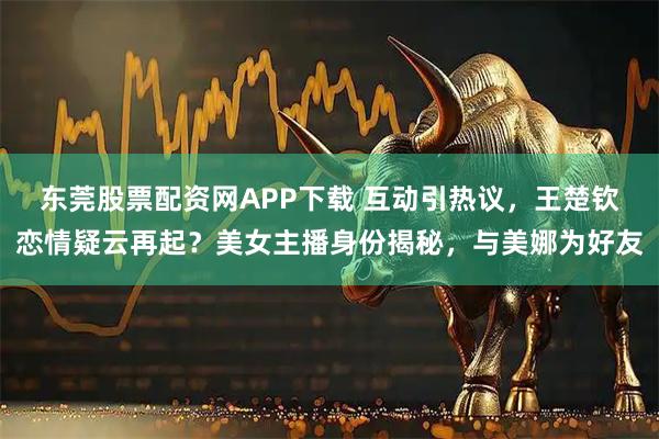 东莞股票配资网APP下载 互动引热议，王楚钦恋情疑云再起？美女主播身份揭秘，与美娜为好友