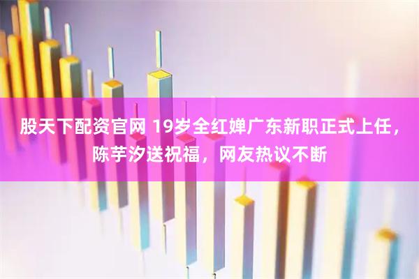 股天下配资官网 19岁全红婵广东新职正式上任，陈芋汐送祝福，网友热议不断