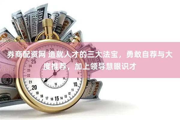 券商配资网 造就人才的三大法宝，勇敢自荐与大度推荐，加上领导慧眼识才