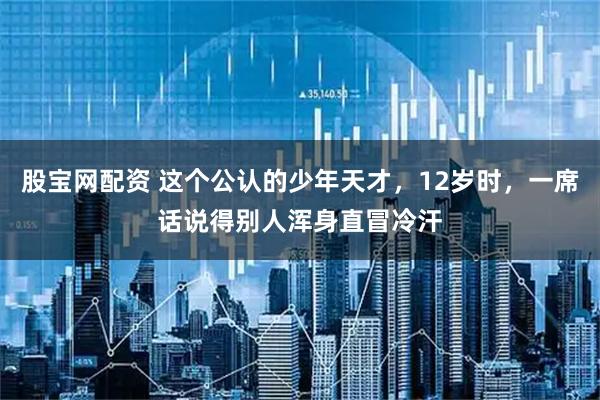 股宝网配资 这个公认的少年天才，12岁时，一席话说得别人浑身直冒冷汗