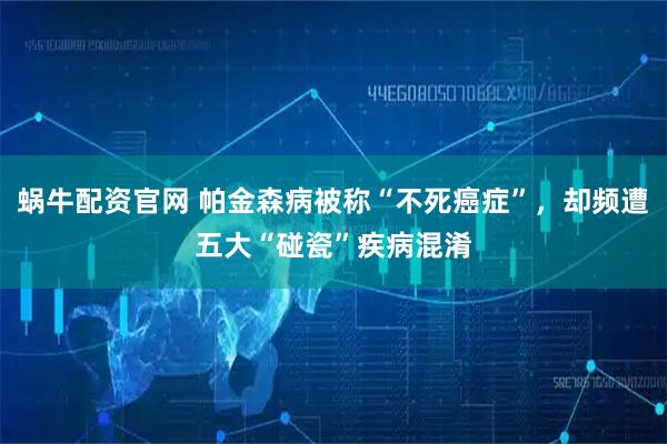 蜗牛配资官网 帕金森病被称“不死癌症”，却频遭五大“碰瓷”疾病混淆